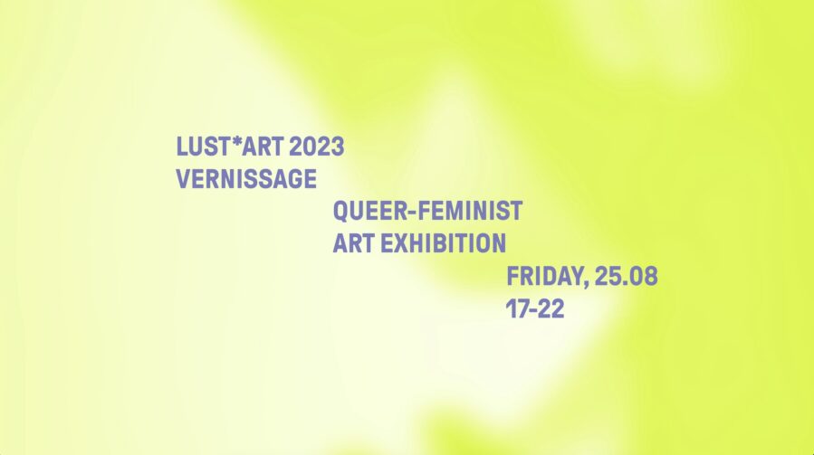 Das Bild zeigt eine Fläche mit gelben und grünlichen Farbtönen. Leicht voneinander versetzt sind Folgende Worte in grauer Schrift zu lesen: Lustart 2023 Vernissage. Queer-Feminist Art Exhibition. Friday, 25. August, 17 bis 22 Uhr.